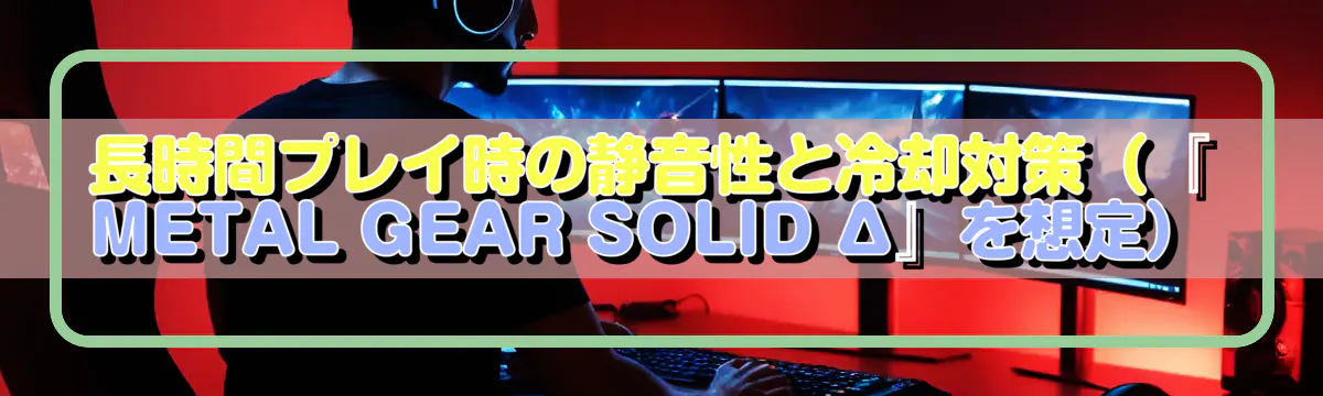 長時間プレイ時の静音性と冷却対策(『METAL GEAR SOLID Δ』を想定)