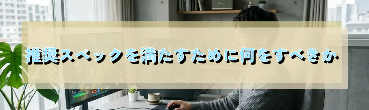 推奨スペックを満たすために何をすべきか